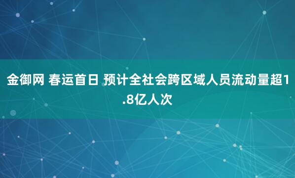 金御网 春运首日 预计全社会跨区域人员流动量超1.8亿人次