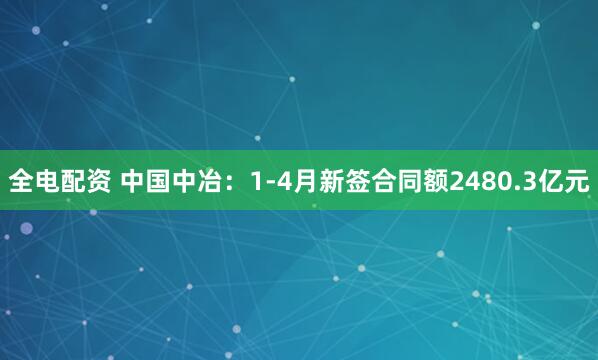 全电配资 中国中冶：1-4月新签合同额2480.3亿元