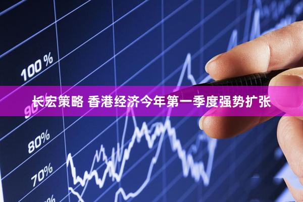 长宏策略 香港经济今年第一季度强势扩张