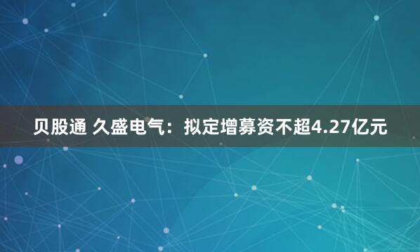 贝股通 久盛电气：拟定增募资不超4.27亿元