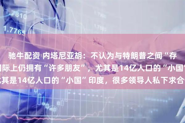 驰牛配资 内塔尼亚胡：不认为与特朗普之间“存在裂痕”，以色列在国际上仍拥有“许多朋友”，尤其是14亿人口的“小国”印度，很多领导人私下求合作