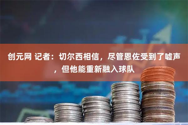 创元网 记者：切尔西相信，尽管恩佐受到了嘘声，但他能重新融入球队