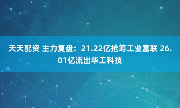 天天配资 主力复盘：21.22亿抢筹工业富联 26.01亿流出华工科技
