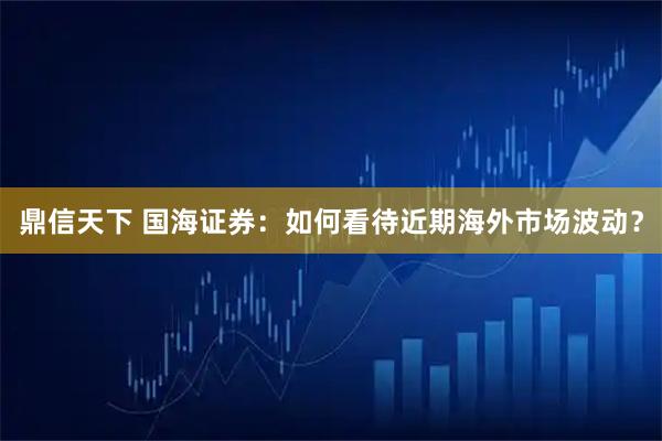 鼎信天下 国海证券：如何看待近期海外市场波动？